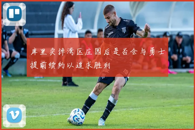 库里卖掉湾区庄园后是否会与勇士提前续约以追求胜利