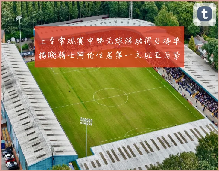 上季常规赛中锋无球移动得分榜单揭晓骑士阿伦位居第一文班亚马紧随其后
