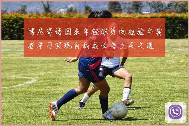 博尼寄语国米年轻球员向经验丰富者学习实现自我成长与立足之道