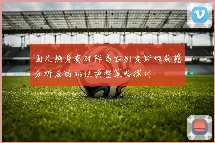 国足热身赛对阵乌兹别克斯坦前瞻分析后防站位调整策略探讨