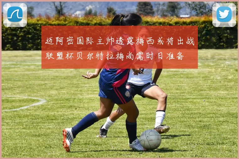 迈阿密国际主帅透露梅西或将出战联盟杯贝尔特拉梅尚需时日准备