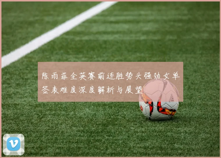陈雨菲全英赛前连胜势头强劲女单签表难度深度解析与展望