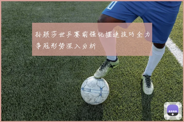 孙颖莎世乒赛前强化摆速技巧全力争冠形势深入分析